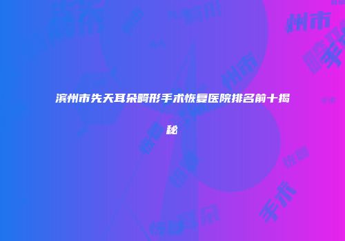 滨州市先天耳朵畸形手术恢复医院排名前十揭秘