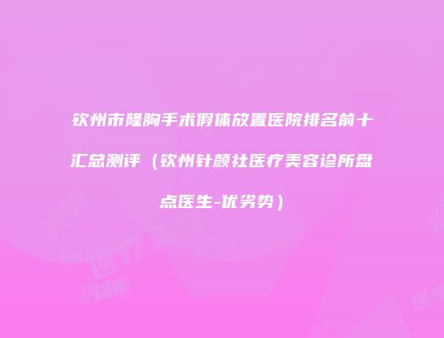 钦州市隆胸手术假体放置医院排名前十汇总测评（钦州针颜社医疗美容诊所盘点医生-优劣势）