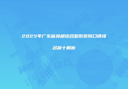 2025年广东省鼻部综合整形医院口碑排名前十解析
