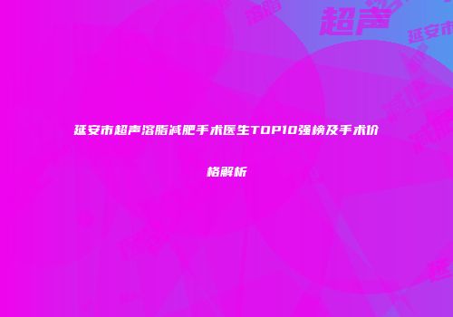 延安市超声溶脂减肥手术医生TOP10强榜及手术价格解析