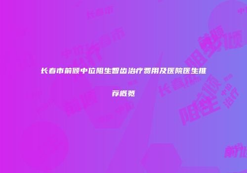 长春市前倾中位阻生智齿治疗费用及医院医生推荐概览