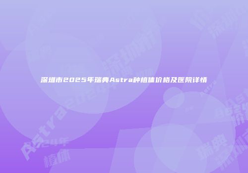 深圳市2025年瑞典Astra种植体价格及医院详情