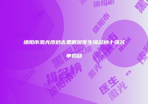 绵阳市激光皮秒去黑眼圈医生排名榜十强名单揭晓