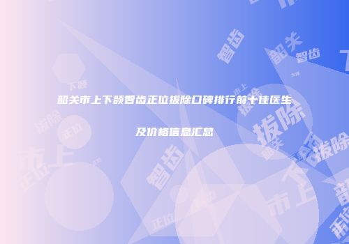 韶关市上下颌智齿正位拔除口碑排行前十佳医生及价格信息汇总