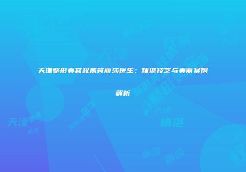 天津整形美容权威符丽莎医生：精湛技艺与美丽案例解析