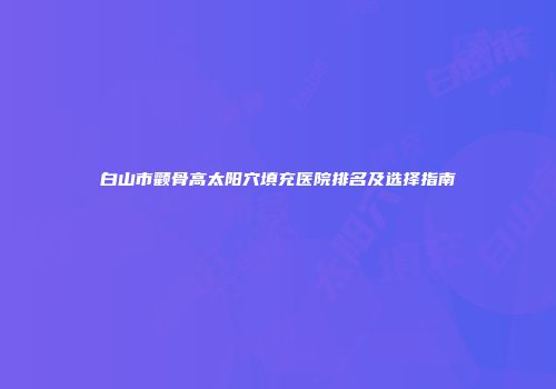 白山市颧骨高太阳穴填充医院排名及选择指南