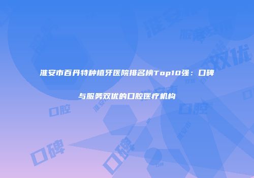 淮安市百丹特种植牙医院排名榜Top10强：口碑与服务双优的口腔医疗机构