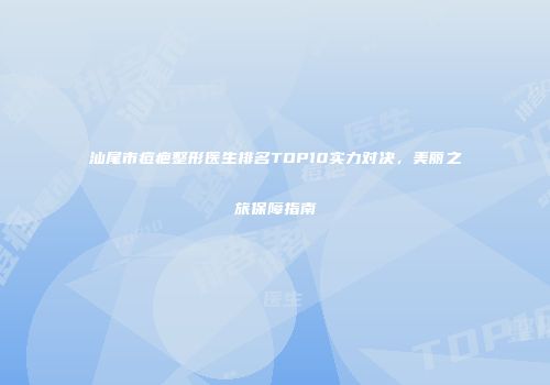 汕尾市痘疤整形医生排名TOP10实力对决,美丽之旅保障指南