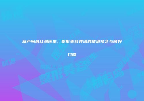 葫芦岛俞红利医生:整形美容领域的精湛技艺与良好口碑