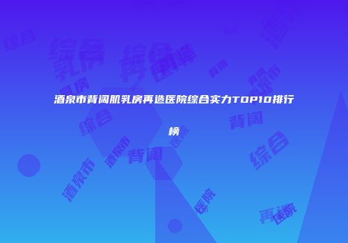 酒泉市背阔肌乳房再造医院综合实力TOP10排行榜
