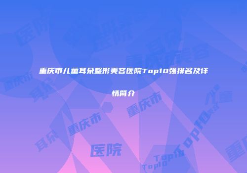 重庆市儿童耳朵整形美容医院Top10强排名及详情简介