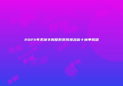 2025年芜湖丰胸整形医院排名前十榜单揭晓
