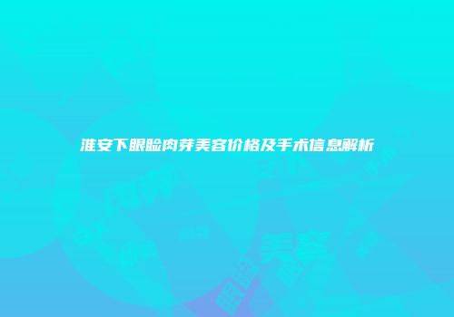 淮安下眼睑肉芽美容价格及手术信息解析