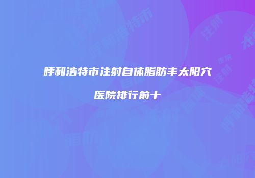 呼和浩特市注射自体脂肪丰太阳穴医院排行前十