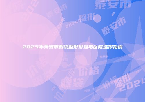 2025年泰安市眼袋整形价格与医院选择指南