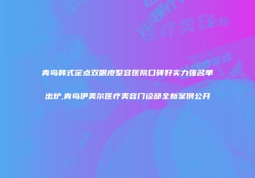 青岛韩式定点双眼皮整容医院口碑好实力强名单出炉,青岛伊美尔医疗美容门诊部全新案例公开