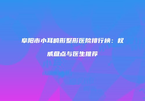 阜阳市小耳畸形整形医院排行榜：权威盘点与医生推荐
