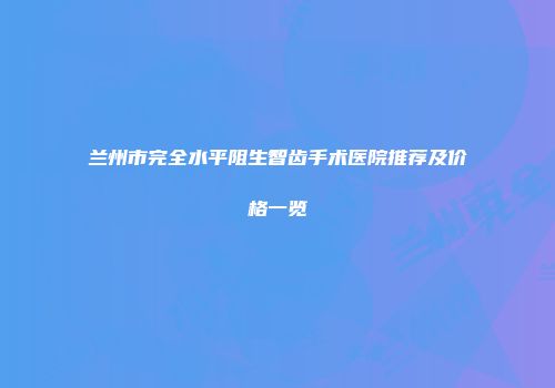 兰州市完全水平阻生智齿手术医院推荐及价格一览