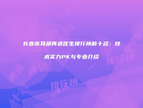 长春市耳部再造医生排行榜前十名：技术实力PK与专业介绍