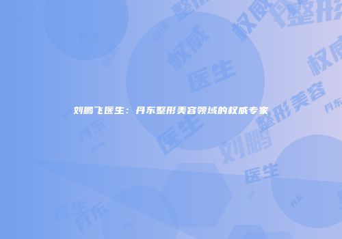 刘鹏飞医生:丹东整形美容领域的权威专家