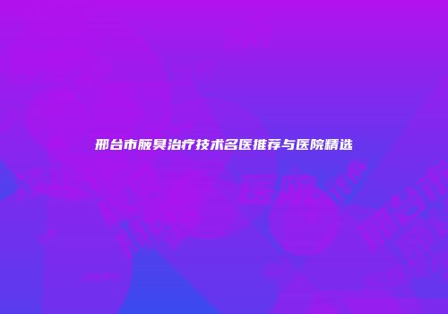 邢台市腋臭治疗技术名医推荐与医院精选