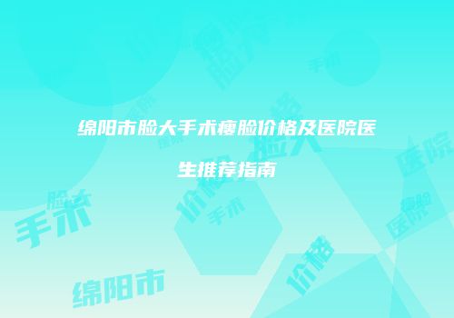 绵阳市脸大手术瘦脸价格及医院医生推荐指南