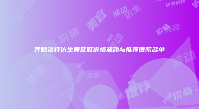 呼和浩特仿生美容冠价格波动与推荐医院名单