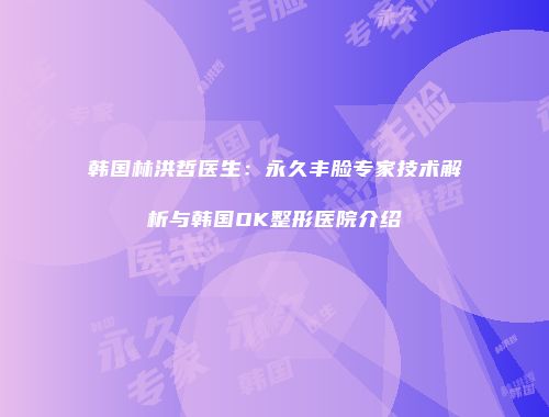 韩国林洪哲医生：永久丰脸专家技术解析与韩国OK整形医院介绍