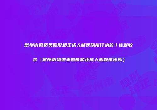 常州市隐适美隐形矫正成人版医院排行榜前十佳新收录(常州市隐适美隐形矫正成人版整形医院)
