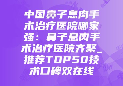 中国鼻子息肉手术治疗医院哪家强：鼻子息肉手术治疗医院齐聚_推荐TOP50技术口碑双在线
