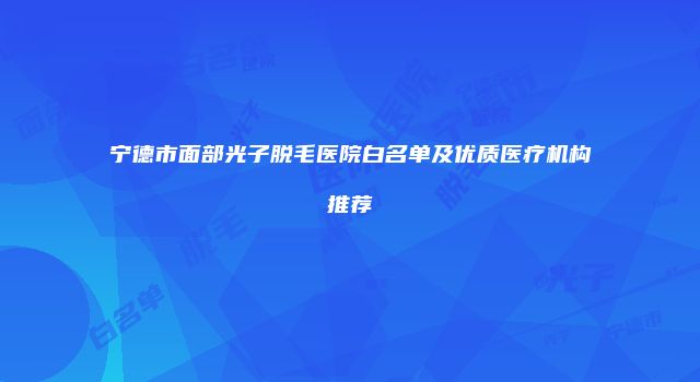 宁德市面部光子脱毛医院白名单及优质医疗机构推荐
