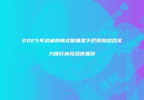 2025年武威市韩式膨体垫下巴医院综合实力排行榜及名医推荐