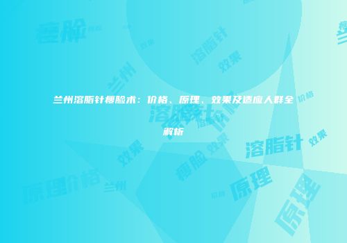 兰州溶脂针瘦脸术:价格、原理、效果及适应人群全解析