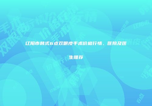 辽阳市韩式6点双眼皮手术价格行情、医院及医生推荐