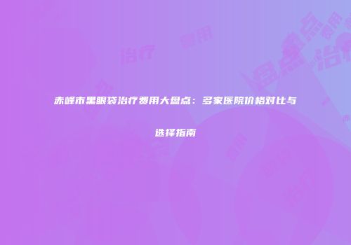 赤峰市黑眼袋治疗费用大盘点:多家医院价格对比与选择指南