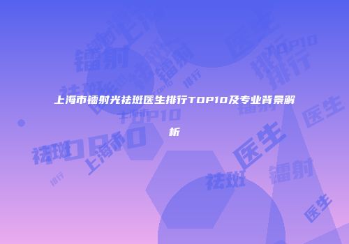 上海市镭射光祛斑医生排行TOP10及专业背景解析