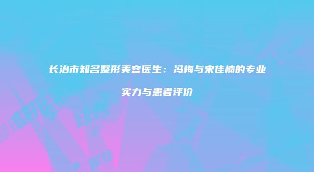 长治市知名整形美容医生：冯梅与宋佳楠的专业实力与患者评价