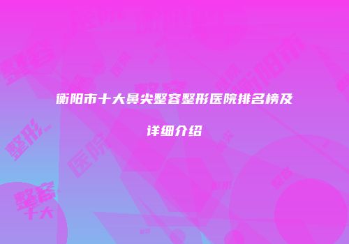 衡阳市十大鼻尖整容整形医院排名榜及详细介绍