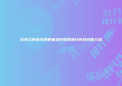 牡丹江市激光凹疤痕治疗医院排行榜及特色介绍