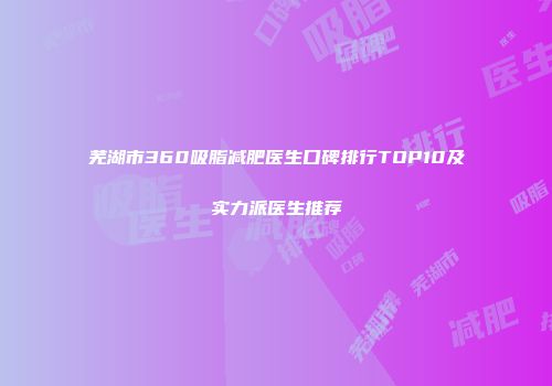 芜湖市360吸脂减肥医生口碑排行TOP10及实力派医生推荐