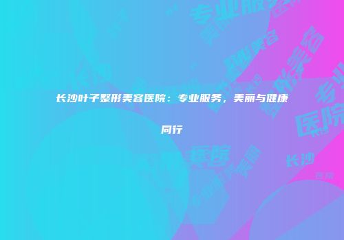 长沙叶子整形美容医院：专业服务，美丽与健康同行