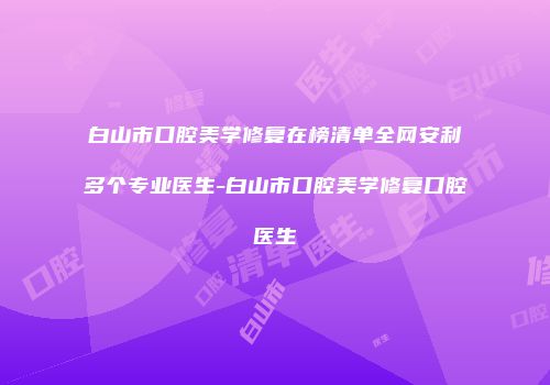 白山市口腔美学修复在榜清单全网安利多个专业医生-白山市口腔美学修复口腔医生