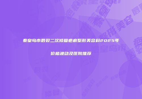 秦皇岛市唇裂二次修复疤痕整形美容科2025年价格波动及医院推荐