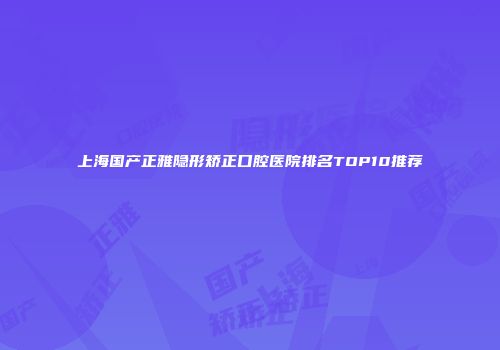 上海国产正雅隐形矫正口腔医院排名TOP10推荐