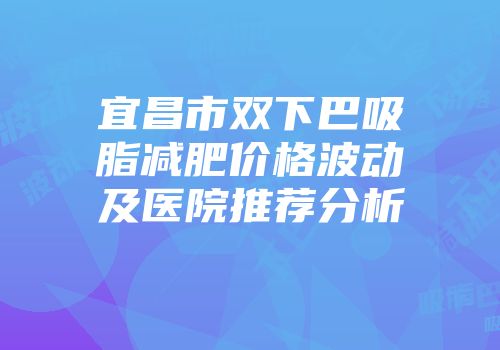 宜昌市双下巴吸脂减肥价格波动及医院推荐分析