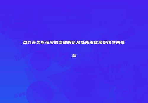 热玛吉美肤拉皮后遗症解析及咸阳市优质整形医院推荐