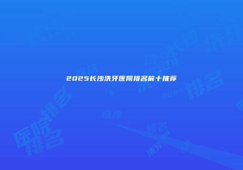 2025长沙洗牙医院排名前十推荐
