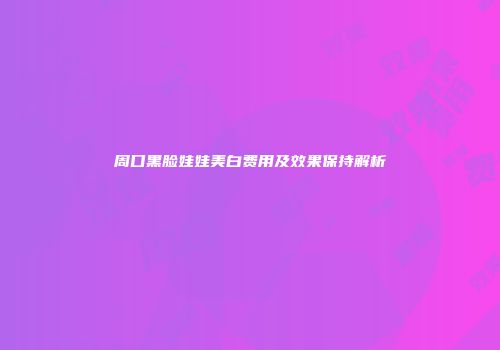 周口黑脸娃娃美白费用及效果保持解析