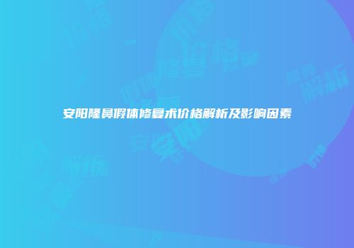 安阳隆鼻假体修复术价格解析及影响因素