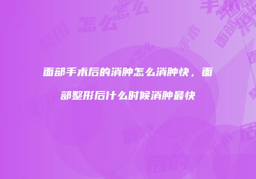 面部手术后的消肿怎么消肿快，面部整形后什么时候消肿最快